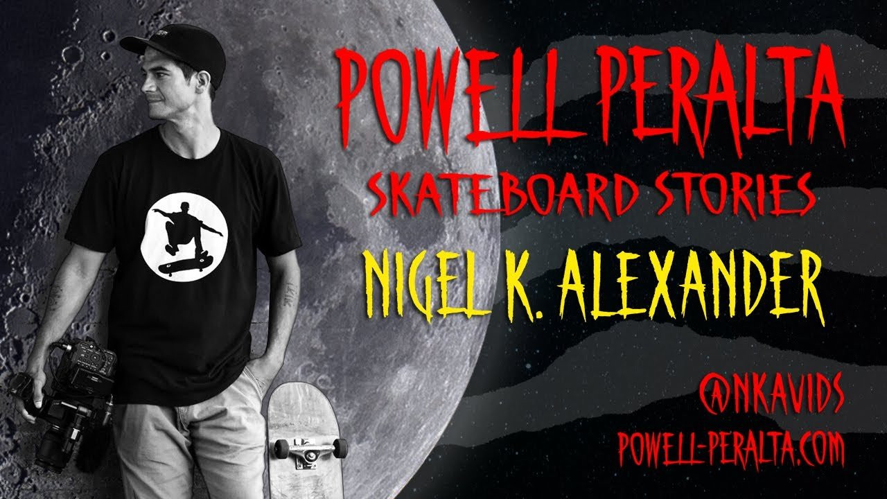 Powell Peralta Skateboard Stories Presents: Nigel K. Alexander<br /><br />Subscribe to Nigel K. Alexanders YouTube Channel: <br />https://www.youtube.com/c/NkaVidsSkateboarding <br /> <br />Subscribe to the Powell Peralta’s YouTube Channel: <br />https://www.youtube.com/channel/UCGfo7sxQ98hPGX0FCtuRfrQ <br /> <br />Produced by: <br />George Powell <br />Stacy Peralta <br />John W. Oliver <br />Billy Bakker <br />Nigel K. Alexander <br /> <br />Edited by: <br />John W. Oliver <br /> <br />Videography: <br />John W. Oliver <br />Nigel K. Alexander <br /> <br />Photography: <br />Nigel K. Alexander <br /> <br />SKATEBOARDERS <br />In order of appearance: <br /> <br />Terell Robinson <br />0:35 <br />9:22 <br /> <br />Dave Bachinsky <br />0:40 <br />3:09 <br /> <br />John Getz <br />0:45 <br />6:57 <br /> <br />Taylor Jett <br />0:49 <br /> <br />Nigel K. Alexander <br />0:53 <br />1:37 <br />2:07 <br />2:54 <br />3:20 <br />4:05 <br />6:27 <br /> <br />Paul Rodriguez <br />1:35 <br />1:41 <br />4:08 <br />4:12 <br />4:37 <br /> <br />Tom Penny <br />1:56 <br /> <br />Andy Anderson <br />2:14 <br />2:44 <br />7:46 <br />8:23 <br />9:03 <br /> <br />Oscar Meza <br />2:25 <br />6:59 <br />9:29 <br /> <br />Nyjah Huston <br />2:30 <br /> <br />Cy Romano <br />2:38 <br /> <br />Nate Principato <br />2:59 <br />4:26 <br />5:50 <br /> <br />Carlos Vega <br />3:05 <br /> <br />Reemo Pearson <br />3:17 <br /> <br />Vinnie Banh <br />3:39 <br />5:28 <br /> <br />Torey Pudwill <br />3:44 <br /> <br />Keelan Dadd <br />3:46 <br /> <br />Aldrin Garcia <br />3:50 <br /> <br />Alex Midler <br />3:52 <br />4:22 <br /> <br />Kristion Jordan <br />3:54 <br /> <br />Peter Vilalba <br />4:01 <br /> <br />Jereme Rogers <br />4:10 <br />4:17 <br /> <br />Richie Amador <br />4:51 <br />5:45 <br />9:16 <br /> <br />Magnus Hanson <br />4:55 <br /> <br />John Bradford <br />5:00 <br />6:51 <br />7:36 <br />8:12 <br />8:50 <br />09:14:20 <br /> <br />Manuel Herrera <br />5:25 <br /> <br />Issey Yumiba <br />5:31 <br /> <br />Brodie Penrod <br />5:36 <br /> <br />Kevin Romar <br />5:57 <br /> <br />JJ Hamilton <br />6:17 <br /> <br />Ricky Webb <br />6:19 <br /> <br />Zach Doelling <br />6:21 <br /> <br />Ryan Thompson <br />6:23 <br /> <br />Chris McHugh <br />6:26 <br /> <br />Carlos Lastra <br />6:44 <br />8:36 <br /> <br />Riley Stevens <br />6:46 <br /> <br />Mikey Burton <br />6:48 <br /> <br />Kelvin Hoeffler <br />6:55 <br />8:39 <br /> <br />Nick Tucker <br />7:01 <br /> <br />Ravon Rodney <br />7:14 <br /> <br />Christopher Hiett <br />7:17 <br />8:08 <br /> <br />Mickey Papa <br />7:21 <br />9:19 <br /> <br />Lamont Holt <br />7:24 <br /> <br />Anthony Estrada <br />7:26 <br /> <br />Daewon Song <br />7:28 <br /> <br />Brendon Villanueva <br />7:30 <br /> <br />Charley Ford <br />7:33 <br /> <br />Donny Hixson <br />7:42 <br />08:30:09 <br /> <br />Ray Corey <br />7:55 <br /> <br />Darius Hutton <br />8:00 <br /> <br />Craig Edwards <br />8:05 <br /> <br />Spencer Semien <br />8:19 <br /> <br />Ben Hatchell <br />8:41 <br /> <br />Anthony Estrada <br />9:27 <br /> <br />Rene Serrano <br />9:34 <br /> <br />Scott Decenzo <br />9:44 <br /> <br />Charlie Blair <br />9:46 <br /> <br />Landon Belcher <br />9:50 <br /> <br />Jason Acuna <br />10:06 <br /> <br />powell-peralta.com