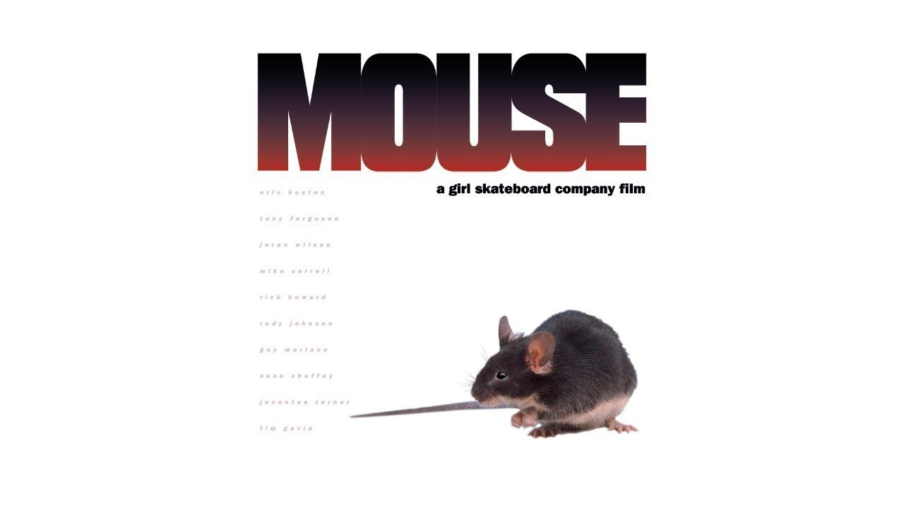 Girl - Mouse (1996)<br />[Deinterlace/59.94fps]<br /><br />00:00 - Mouse<br />03:18 - Jeron Wilson<br />04:41 - Sean Sheffey<br />06:13 - Jovontae / Tim / Rudy<br />06:36 - Chaplin<br />07:52 - Mike York<br />11:11 - Chico Brenes<br />12:12 - Gabriel / Daniel / Shamil<br />13:48 - Brothas From Different Mothas<br />15:18 - Ben Sanchez (muted due to copyright)<br />17:56 - Richard Mulder<br />20:00 - Keenan Milton & Gino Iannucci<br />20:58 - Live At Five<br />21:24 - Tony Ferguson<br />22:23 - Rick Howard & Mike Carroll<br />23:58 - Woods<br />25:50 - Eric Koston<br />29:02 - Little Keenan<br />31:24 - Guy Mariano<br />35:02 - Credits