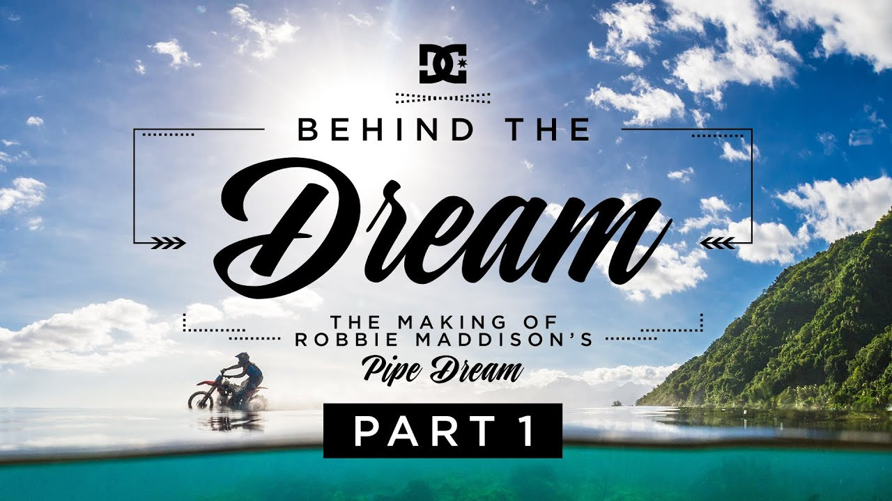 On August 2 the world watched Robbie Maddison ride his motorcycle on one of the most dangerous waves on the planet. DC is proud to release “ROBBIE MADDISON'S BEHIND THE DREAM PART 1: THE MAKING OF "PIPE DREAM"” to show just how he made his pipe dream a reality. <br /><br />This is the first video in a three-part series:<br />Part 2: https://youtu.be/cw_cybkPy00<br />Part 3: https://youtu.be/HwrXOfuZoA8 <br /><br />For more visit:<br /><br />http://DCShoes.com/PipeDream<br />http://Facebook.com/DCShoes<br />http://Twitter.com/DCShoes<br />http://Instagram.com/DCShoes <br />#DCPipeDream<br /><br />Music By:<br />Erik Groysman: https://soundcloud.com/stereosaturated<br />Gray Bashew: https://soundcloud.com/gray-bashew<br />Marquis Waves: https://soundcloud.com/marqwaves<br />Wizard Woes: https://soundcloud.com/wizard-woes