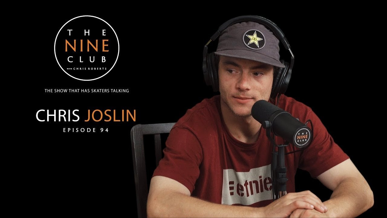 Chris Joslin discusses growing up in Hawaiian Gardens CA, skating the Hollywood 12 at 12 years old, getting his first sponsor Powell, leaving Powell for Plan B, getting married at 21, filming his first major video part “B True”, his first pro shoe with Etnies, his new video part in the Etnies video “Album”, did he skate El Toro and much more!<br /><br />LIKE and SUBSCRIBE if you back The Nine Club!<br /><br />Also check out The Nine Club Experience Show every other Thursday: http://bit.ly/thenineclub-experience<br /><br /><br />SHOP:<br /><br />The Nine Club Store: http://bit.ly/thenineclub-store<br />Chris Roberts Chocolate Decks: http://bit.ly/crailstore-roberts<br />Donate to The Nine Club: http://bit.ly/thenineclub-donate<br /><br /><br />PRODUCTS WE USE TO MAKE THE SHOW:<br /><br />Microphones: http://amzn.to/2AEKyku<br />Mic Stand: http://amzn.to/2igiP1X<br />Headphones: http://amzn.to/2zAOyEu<br />Main Camera: http://amzn.to/2zz0dUp<br />Second Camera: http://amzn.to/2ht0amg<br />Other Cameras: http://amzn.to/2ADPR3M<br />Memory Cards: http://amzn.to/2AFC38O<br />Tripods: http://amzn.to/2ifgC6S<br />Lighting: http://amzn.to/2AJMZ5r<br />Behringer Mixer: http://amzn.to/2i7XuYh<br />Cloudlifter (for audio gain): http://amzn.to/2ADjLFa<br />Audio Box: http://amzn.to/2AA8CEZ<br />Hard Drive: http://amzn.to/2ABUhrz<br />Macbook Pro: http://amzn.to/2zBbJhZ<br />XLR Cables: http://amzn.to/2htNesZ<br />La Croix Pamplemousse: http://amzn.to/2yv0nsp<br /><br />Visit our Amazon Page: https://www.amazon.com/shop/thenineclub<br /><br /><br />AUDIO PODCAST:<br /><br />Apple Podcast: http://bit.ly/thenineclubpodcast-itunes<br />Google Play: http://bit.ly/thenineclubpodcast-googleplay<br />SoundCloud: http://bit.ly/thenineclubpodcast-soundcloud<br />iHeart Radio: http://bit.ly/thenineclubpodcast-iheartradio<br />Tunein: http://bit.ly/thenineclubpodcast-tunein<br />Stitcher: http://bit.ly/thenineclubpodcast-stitcher<br />Amazon Echo: "Alexa, play The Nine Club With Chris Roberts Podcast"<br /><br />-------------------------------------<br /><br />Shot By: Eric Longden<br />Edited By: Chris Roberts & Roger Bagley<br /><br />-------------------------------------<br /><br />LINKS WE TALKED ABOUT:<br /><br />Switchflip Switch Manny: http://bit.ly/youtube-switchflipswitchmanny<br />True: Plan B: https://youtu.be/Wv1zwHDGwpg<br />Bones New Ground- Chris Joslin: https://youtu.be/aBDWWP5jw7k<br />BATB X | Luan Oliveira vs. Chris Joslin - Round 3: https://youtu.be/BcMFshZ5ZYM<br />Chris Joslin: Real Street 2018 | World of X Games: https://youtu.be/1-8COE-xLTM<br />Chris Joslin - Awake: https://youtu.be/4cEGOXI_Dig<br />Chris Joslin | Ode To London: https://youtu.be/MtnhJjJ0TEE<br />Etnies - ALBUM:https://itunes.apple.com/us/movie/etnies-album/id1366433471<br />BATB X | Chris Joslin vs. Sewa Kroetkov - Championship Battle: https://youtu.be/DJkWP8e2Ghw<br />Sticker Wallets By Steven Ban: https://www.etsy.com/shop/StickerWallets<br /><br />SOCIAL MEDIA:<br /><br />The Nine Club<br />Instagram: http://bit.ly/instagram-thenineclubshow<br />Twitter: http://bit.ly/twitter-thenineclubshow<br />Facebook: http://bit.ly/facebook-thenineclubshow<br />Website: http://bit.ly/thenineclub<br /><br />Chris Joslin<br />Instagram: https://www.instagram.com/chrisjoslin_<br /><br />Chris Roberts<br />Instagram: http://bit.ly/instagram-chrisroberts<br />Twitter: http://bit.ly/twitter-chris_roberts1<br />Snapchat: http://bit.ly/snapchat-chris_roberts1<br />Facebook: http://bit.ly/facebook-chrisroberts7<br /><br />Roger Bagley<br />Instagram: http://bit.ly/instagram-the_breadcrumb_trail<br /><br />Kelly Hart<br />Instagram: http://bit.ly/instagram-kellyhart<br />Twitter: http://bit.ly/twitter-kellyhart<br />Snapchat: http://bit.ly/snapchat-kellymhart<br />Facebook: http://bit.ly/facebook-kellyhartskate<br /><br />Eric Longden<br />Instagram: http://bit.ly/instagram-ericlongden<br />Twitter: http://bit.ly/twitter-eric_longden<br />Facebook: http://bit.ly/facebook-ericlongden5<br />Website: http://bit.ly/ericlongdenfilms