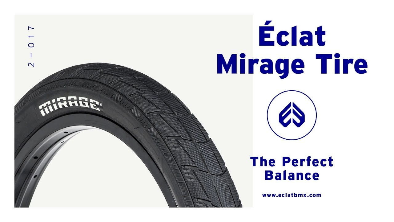 Introducing the Mirage tire, a new high-performance BMX tire designed over the course of the past year with the eclat PRO team.<br /><br />Read More HERE:<br />http://eclatbmx.com/products/tires/mirage-tire/<br /><br />Something totally unique in our product line and the BMX market overall, the Mirage tire might just be the most advanced tire we’ve ever designed. Built on the premise of a super light tire that was strong enough for the toughest street riders on the team, the Mirage uses a high-quality 120tpi casing and a specially designed dual compound tread that is smooth in the center, but with plenty of grip on the outer tread for traction and control whilst cornering and carving.<br /><br />Available now in 2.35" and 2.25"<br />Regular wire bead, and Kevlar folding bead options also available.