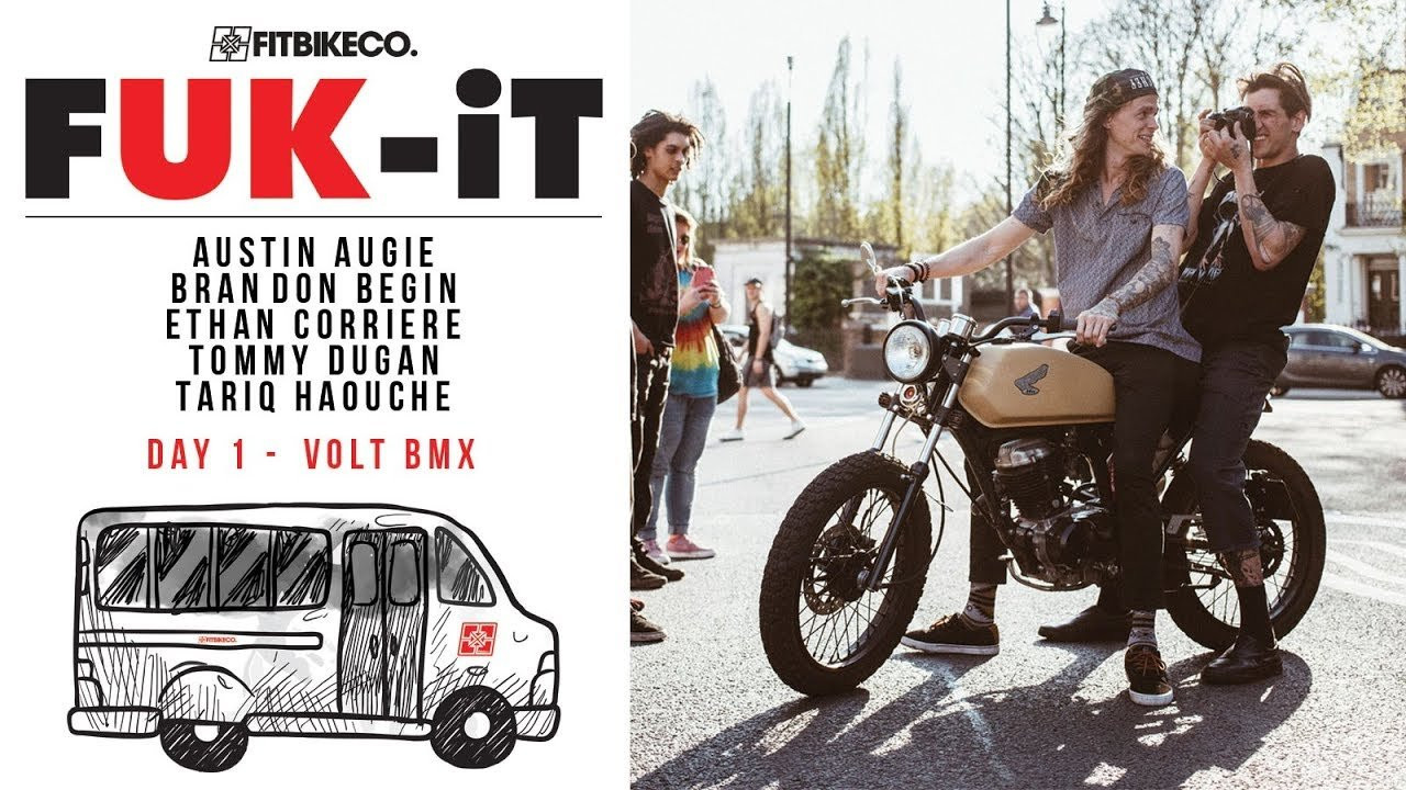 Day 1 of a the FUK-IT Tour. A new mini-series from our 9 day shop stop Tour through England. Featuring Austin Augie, Brandon Begin, Ethan Corriere, Tommy Dugan and Tariq Haouche. First stop, Volt BMX in London.<br /><br />Stay tuned and subscribe for more!<br /><br />Riders:<br />Austin Augie<br />Brandon Begin<br />Ethan Corriere<br />Tommy Dugan<br />Tariq Haouche<br /><br />Filmed and Edited by: Tony Malouf<br /><br />Song: Chilled by Nature - "Otherness"<br /><br />Special thanks to 4 Down Distribution for their assistance in making this trip possible.